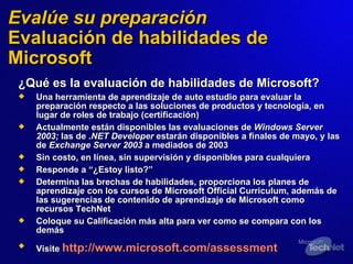 Eval úe  su preparación Evaluación de habilidades de Microsoft ¿Qué es la evaluación de habilidades de Microsoft? Una herramienta de aprendizaje de auto estudio para evaluar la preparación respecto a las soluciones de productos y tecnología, en lugar de roles de trabajo (certificación) Actualmente están disponibles las evaluaciones   de  Windows Server 2003;  las de . NET Developer  estarán disponibles a finales de mayo, y las de  Exchange Server 2003  a mediados de 2003 Sin costo, en línea, sin supervisión y disponibles para cualquiera Resp onde a  “¿Estoy listo?” Determina las brechas de habilidades, proporciona los planes de aprendizaje con los cursos de Microsoft Official Curriculum, además de las sugerencias de contenido de aprendizaje de Microsoft como recursos TechNet Coloque su Calificación más alta para ver como se compara con los demás Visite  http://www.microsoft.com/assessment   