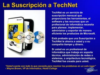 La Suscripción a TechNet TechNet es un servicio de suscripción mensual que proporciona las herramientas,  el  software y  los  recursos que un profesional de informática necesita para planear, implementar, administrar y soportar de manera eficiente los productos de Microsoft.   Está probado que una Suscripción a TechNet le ahorra a usted y a su compañía tiempo y dinero. Si usted es un profesional de informática que trabaja en soporte técnico, administración de redes o sistemas, o arquitectura tecnológica, TechNet fue creado para usted. “ Usted cuenta con todo lo que necesita para resolver los problemas en un solo lugar” - Wayne Brown, VP de Informática, Heald College 