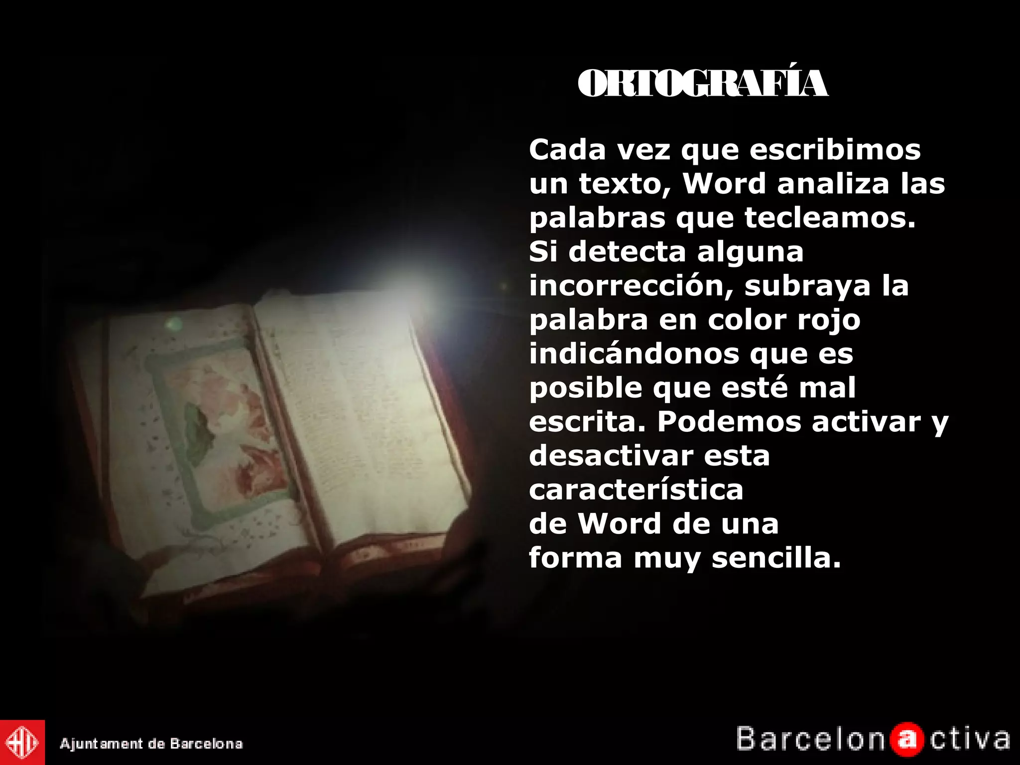 Cada vez que escribimos
un texto, Word analiza las
palabras que tecleamos.
Si detecta alguna
incorrección, subraya la
palabra en color rojo
indicándonos que es
posible que esté mal
escrita. Podemos activar y
desactivar esta
característica
de Word de una
forma muy sencilla.
ORTOGRAFÍA
 
