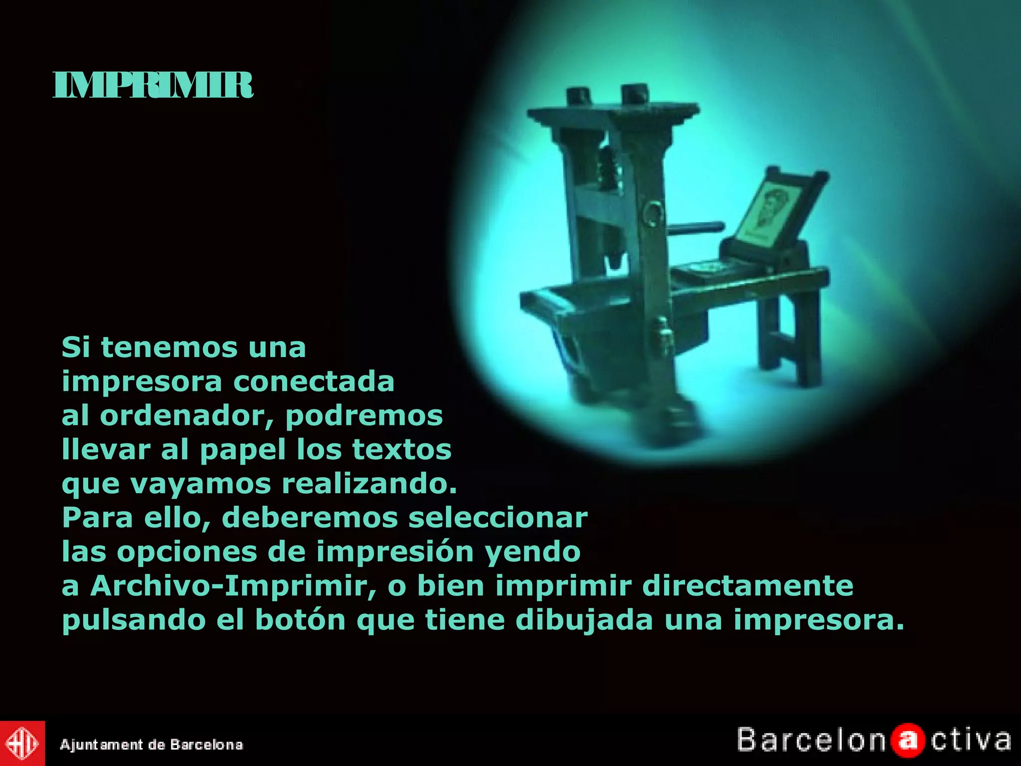 Si tenemos una
impresora conectada
al ordenador, podremos
llevar al papel los textos
que vayamos realizando.
Para ello, deberemos seleccionar
las opciones de impresión yendo
a Archivo-Imprimir, o bien imprimir directamente
pulsando el botón que tiene dibujada una impresora.
IMPRIMIR
 