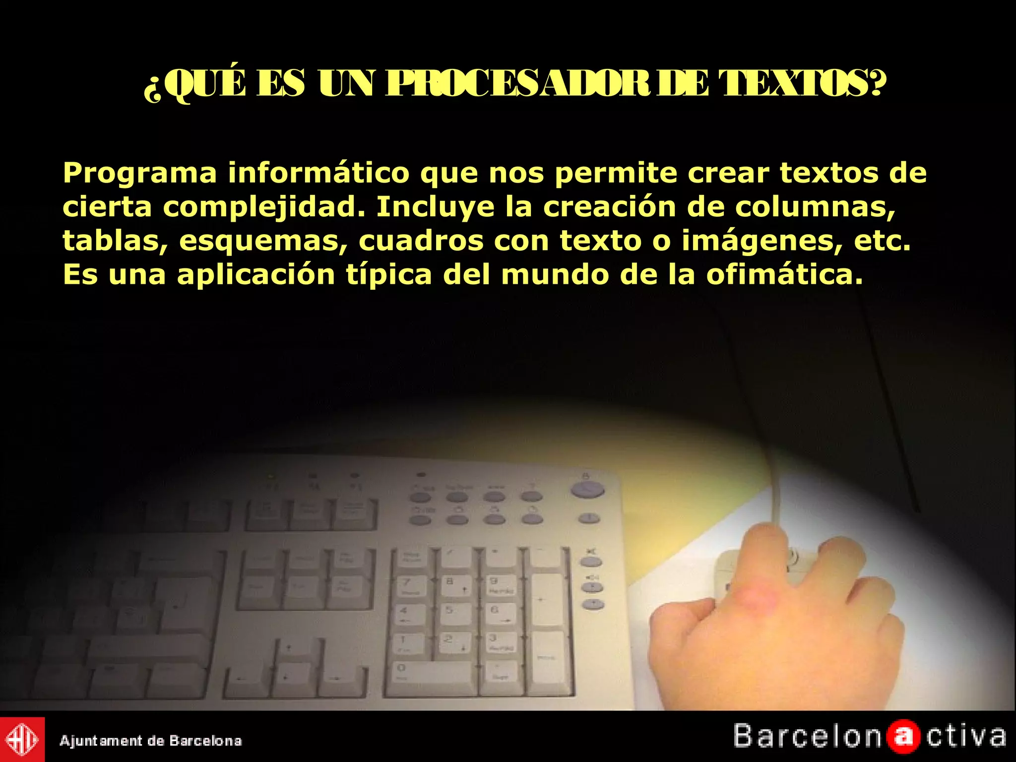 Programa informático que nos permite crear textos de
cierta complejidad. Incluye la creación de columnas,
tablas, esquemas, cuadros con texto o imágenes, etc.
Es una aplicación típica del mundo de la ofimática.
¿QUÉ ES UN PROCESADORDE TEXTOS?
 