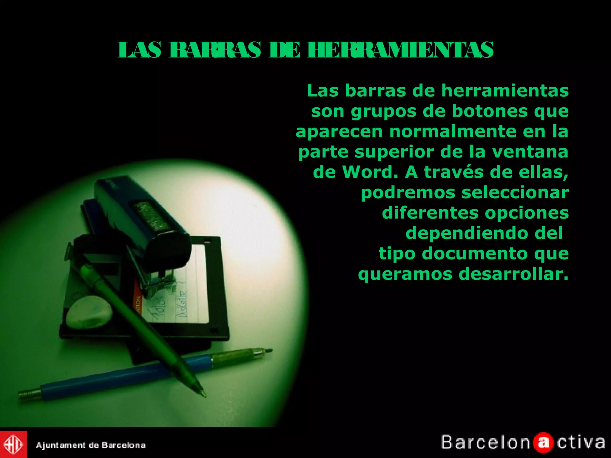 Las barras de herramientas
son grupos de botones que
aparecen normalmente en la
parte superior de la ventana
de Word. A través de ellas,
podremos seleccionar
diferentes opciones
dependiendo del
tipo documento que
queramos desarrollar.
LAS BARRAS DE HERRAMIENTAS
 