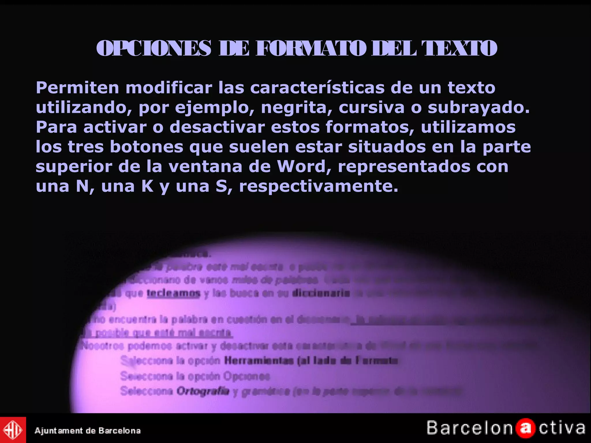 OPCIONES DE FORMATODEL TEXTO
Permiten modificar las características de un texto
utilizando, por ejemplo, negrita, cursiva o subrayado.
Para activar o desactivar estos formatos, utilizamos
los tres botones que suelen estar situados en la parte
superior de la ventana de Word, representados con
una N, una K y una S, respectivamente.
 