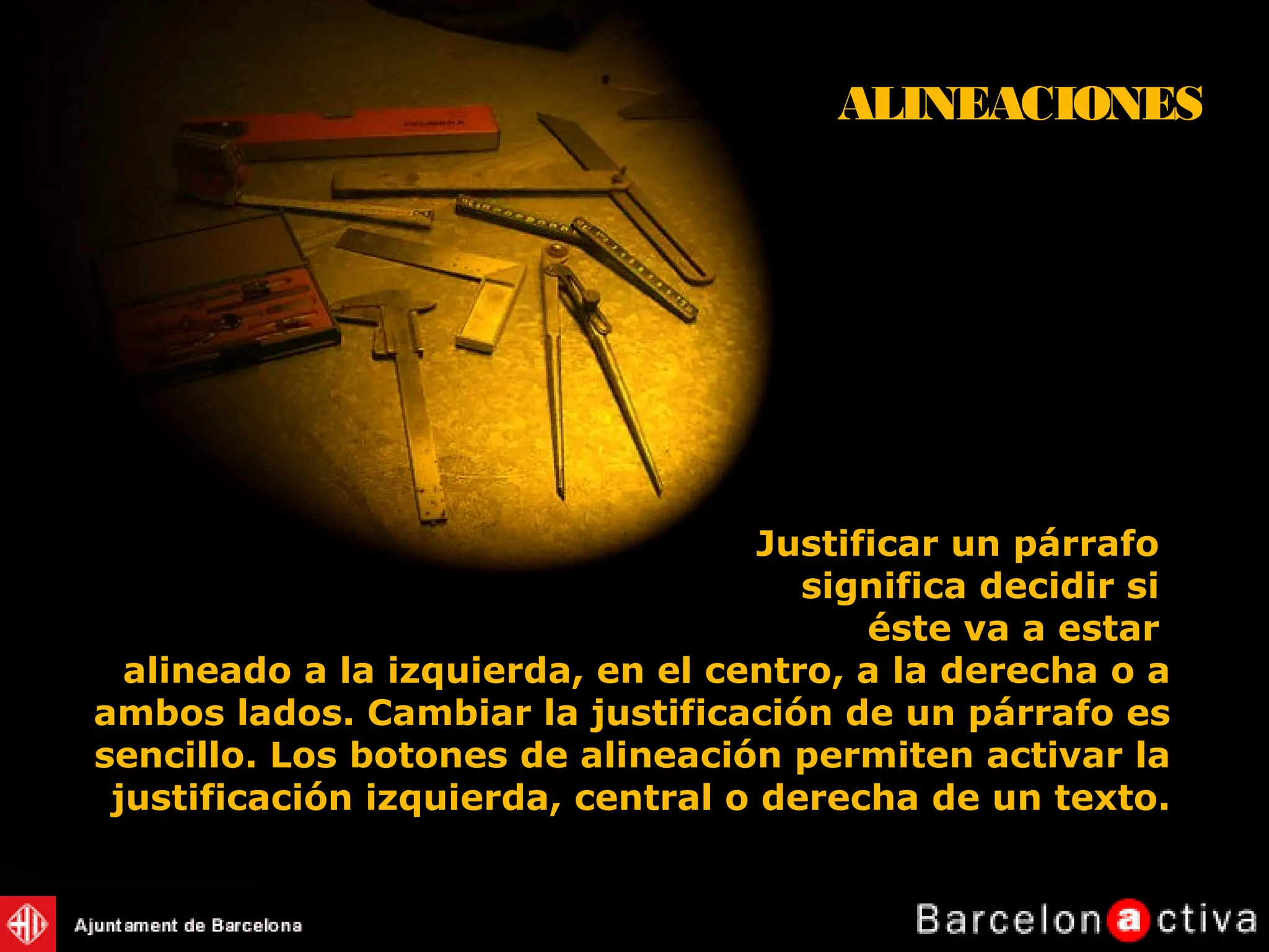Justificar un párrafo
significa decidir si
éste va a estar
alineado a la izquierda, en el centro, a la derecha o a
ambos lados. Cambiar la justificación de un párrafo es
sencillo. Los botones de alineación permiten activar la
justificación izquierda, central o derecha de un texto.
ALINEACIONES
 