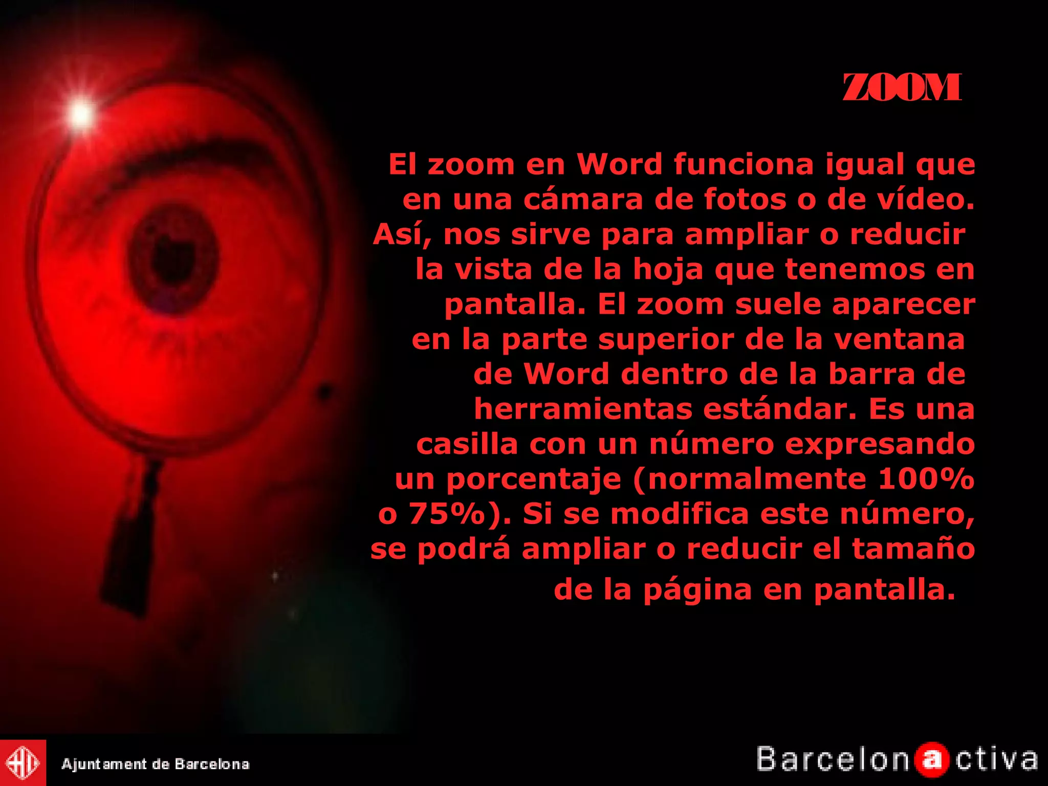 El zoom en Word funciona igual que
en una cámara de fotos o de vídeo.
Así, nos sirve para ampliar o reducir
la vista de la hoja que tenemos en
pantalla. El zoom suele aparecer
en la parte superior de la ventana
de Word dentro de la barra de
herramientas estándar. Es una
casilla con un número expresando
un porcentaje (normalmente 100%
o 75%). Si se modifica este número,
se podrá ampliar o reducir el tamaño
de la página en pantalla..
ZOOM
 
