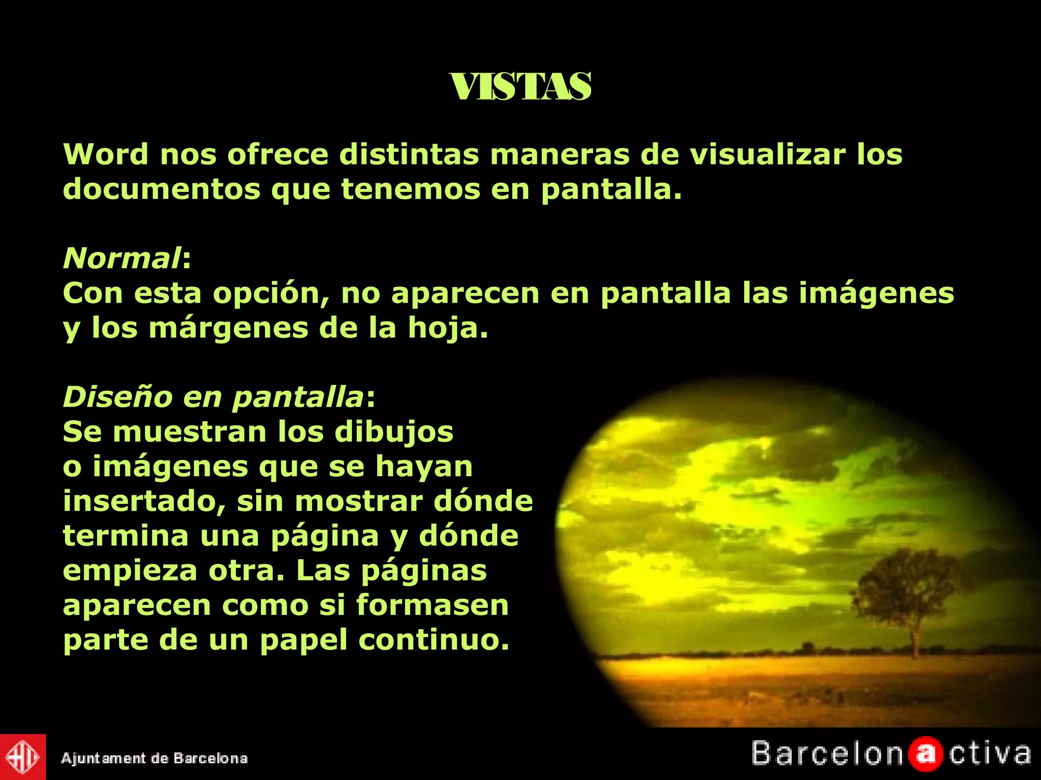 Word nos ofrece distintas maneras de visualizar los
documentos que tenemos en pantalla.
Normal:
Con esta opción, no aparecen en pantalla las imágenes
y los márgenes de la hoja.
Diseño en pantalla:
Se muestran los dibujos
o imágenes que se hayan
insertado, sin mostrar dónde
termina una página y dónde
empieza otra. Las páginas
aparecen como si formasen
parte de un papel continuo.
VISTAS
 