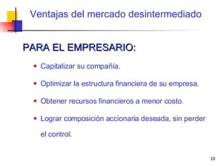 Ventajas del mercado desintermediado PARA EL EMPRESARIO: Capitalizar su compañía. Optimizar la estructura financiera de su empresa. Obtener recursos financieros a menor costo. Lograr composición accionaria deseada, sin perder el control. 