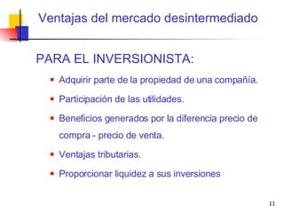PARA EL INVERSIONISTA: Adquirir parte de la propiedad de una compañía. Participación de las utilidades. Beneficios generados por la diferencia precio de compra - precio de venta. Ventajas tributarias. Proporcionar liquidez a sus inversiones Ventajas del mercado desintermediado 