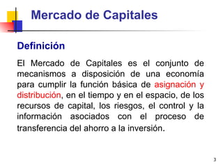 Mercado de Capitales Definición El Mercado de Capitales es el conjunto de mecanismos a disposición de una economía para cumplir la función básica de  asignación y distribución , en el tiempo y en el espacio, de los recursos de capital, los riesgos, el control y la información asociados con el proceso de transferencia del ahorro a la inversión . 