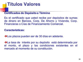 Certificados de Depósito a Término Títulos Valores Es el certificado que usted recibe por depósitos de sumas de dinero en Bancos, Corp. De Ahorro y Vivienda, Corp. Financieras o Cías de Financiamiento Comercial. Características: Los plazos pueden ser de 30 días en adelante. La tasa de  interés por su depósito  está determinada por el monto, el plazo y las condiciones existentes en el mercado al momento de su constitución. 