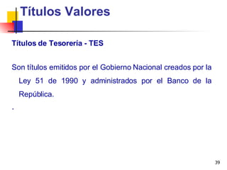 Títulos de Tesorería - TES Títulos Valores Son títulos emitidos por el Gobierno Nacional creados por la Ley 51 de 1990 y administrados por el Banco de la República.  . 