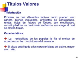 Titularización Títulos Valores Proceso en que diferentes activos como pueden ser: cartera, bienes inmuebles, proyectos de construcción, rentas, flujos de futuros de fondos, son movilizados, constituyéndose un patrimonio autónomo, con cargo al cual se emiten títulos. Características: La  rentabilidad de los papeles la fija el emisor de acuerdo con  las  condiciones del mercado. El plazo está ligado a las características del activo, mayor a un  año. 