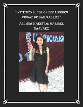 ‘’INSTITUTO SUPERIOR PEDAGÓGICO CIUDAD DE SAN GABRIEL’’<br />ALUMNA MAESTRA: Maribel Narváez<br />DATOS  PERSONALES:<br />Fecha de nacimiento   : el 2 de enero de 1985 <br />Edad: 26 años<br />Lugar de nacimiento: San Gabriel<br />Número de cédula: 0401549654<br />Estado civil: Soltera<br />Residencia: Parroquia San José<br />Mis padres: Víctor Hugo Narváez Hernández<br />Mi madre: Nelly del Carmen Suárez <br />Nacionalidad: Ecuatoriana<br />Nivel de Estudio: Superior<br />                    <br />Lo que me incentivo a seguir la carrera de docente es de  formarme como una   excelente maestra, persona  de bien para impartir los conocimientos  ante la sociedad, para mí la  educación se constituye en el motor principal de la transformación del individuo, a través de la docencia constituye un pilar fundamental para el desarrollo ya que se debe  enfrentar retos en busca de una educación pura  en el niño, EL ADOLECENTEY COMO TAMBIEN PARA TODAS LAS PERSONAS QUE LO NECESITAN.<br />