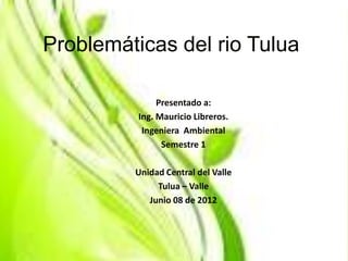 Problemáticas del rio Tulua

               Presentado a:
          Ing. Mauricio Libreros.
           Ingeniera Ambiental
                Semestre 1

         Unidad Central del Valle
              Tulua – Valle
            Junio 08 de 2012
 