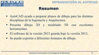 INTRODUCCIÓN AL AUTOCAD
 AutoCAD ayuda a preparar planos de dibujo para las distintas
disciplinas de la Ingeniería y Arquitectura.
 Presenta dibujo 2D y modelado 3D con excelentes
herramientas.
 El software de la versión 2015 guarda bajo la versión 2013.
 Se puede exportar a diferentes formatos de dibujo.
Soluciones e Innovaciones en Tecnologías de la Información 11
Resumen
 