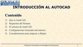 INTRODUCCIÓN AL AUTOCAD
Contenido
1) Que es AutoCAD.
2) Requisitos del Sistema.
3) El entorno de AutoCAD.
4) Configuraciones Generales del entorno.
5) Consideraciones para empezar a dibujar.
Soluciones e Innovaciones en Tecnologías de la Información 5
 