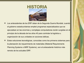HISTORIA Los antecedentes de los ERP datan de la Segunda Guerra Mundial, cuando el gobierno estadounidense empleó programas especializados que se ejecutaban en las enormes y complejas computadoras recién surgidas en el principio de la década de los años 40 para controlar la logística u organización de sus unidades en acciones bélicas.  Estas soluciones tecnológicas, conocidas como los primeros sistemas para la planeación de requerimiento de materiales (Material Requirements Planning Systems o MRP Systems), son el antecedente histórico más remoto de los actuales ERP. 
