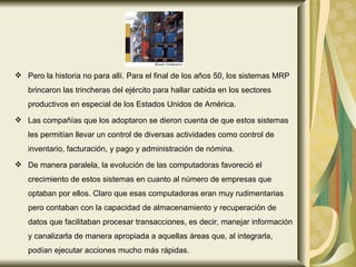 Pero la historia no para allí. Para el final de los años 50, los sistemas MRP brincaron las trincheras del ejército para hallar cabida en los sectores productivos en especial de los Estados Unidos de América. Las compañías que los adoptaron se dieron cuenta de que estos sistemas les permitían llevar un control de diversas actividades como control de inventario, facturación, y pago y administración de nómina.  De manera paralela, la evolución de las computadoras favoreció el crecimiento de estos sistemas en cuanto al número de empresas que optaban por ellos. Claro que esas computadoras eran muy rudimentarias pero contaban con la capacidad de almacenamiento y recuperación de datos que facilitaban procesar transacciones, es decir, manejar información y canalizarla de manera apropiada a aquellas áreas que, al integrarla, podían ejecutar acciones mucho más rápidas.  