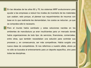 En las décadas de los años 60 y 70, los sistemas MRP evolucionaron para ayudar a las empresas a reducir los niveles de inventario de los materiales que usaban, esto porque, al planear sus requerimientos de insumos con base en lo que realmente les demandaban, los costos se reducían, ya que se compraba sólo lo necesario. Pero el mundo había cambiado y estas soluciones nacidas en los ambientes de manufactura ya eran insuficientes para un mercado donde había organizaciones de todo tipo: de servicios, financieras, comerciales, entre otras, que también necesitaban una solución para controlar sus procesos y, en consecuencia, ser más competitivas. Había surgido una nueva clase de competidores. Si nos referimos a nuestro atleta, ahora ya no sólo se buscaba el entrenamiento para un deporte específico, sino para todas las disciplinas.  
