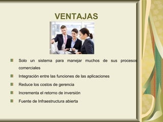 VENTAJAS Solo un sistema para manejar muchos de sus procesos comerciales  Integración entre las funciones de las aplicaciones  Reduce los costos de gerencia  Incrementa el retorno de inversión  Fuente de Infraestructura abierta  