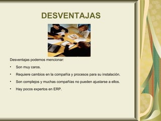 DESVENTAJAS Desventajas podemos mencionar: Son muy caros.  Requiere cambios en la compañía y procesos para su instalación.  Son complejos y muchas compañías no pueden ajustarse a ellos.  Hay pocos expertos en ERP.  