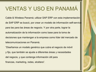 VENTAS Y USO EN PANAMÁ Cable & Wireless Panamá; utilizar SAP ERP con esta implementación  de SAP ERP se buscó, por crear un modelo de información self-service para las para las áreas de negocio. Y por otra parte, lograr la  automatización de la información como base para la toma de  decisiones que mantengan a la empresa como líder del mercado de telecomunicaciones en Panamá.  “ Diseñamos un modelo genérico que cubra el negocio de móvil y fijo, que también se ajuste a diferentes áreas y necesidades  del negocio, y que contenga información útil para finanzas, marketing, redes, etcétera”. 