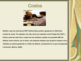 Costos Debido a que las soluciones ERP tradicionales pueden agruparse en diferentes  niveles de costo. Por ejemplo, los más caros son aquellos como People Sof, SAP u  Oracle, pues tan sólo tres o cuatro de sus módulos cuestan en promedio 800 mil  dólares como mínimo, por lo tanto, una empresa mediana que quisiera comprar cinco  módulos ya estaría gastando un millón de dólares, únicamente en lo que corresponde a licencias. (Brenix, 2002) . 