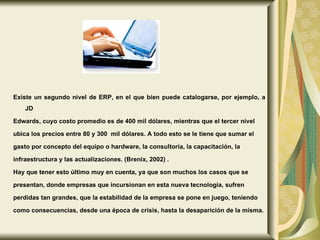 Existe un segundo nivel de ERP, en el que bien puede catalogarse, por ejemplo, a JD  Edwards, cuyo costo promedio es de 400 mil dólares, mientras que el tercer nivel  ubica los precios entre 80 y 300  mil dólares. A todo esto se le tiene que sumar el  gasto por concepto del equipo o hardware, la consultoría, la capacitación, la  infraestructura y las actualizaciones. (Brenix, 2002) .  Hay que tener esto último muy en cuenta, ya que son muchos los casos que se  presentan, donde empresas que incursionan en esta nueva tecnología, sufren  perdidas tan grandes, que la estabilidad de la empresa se pone en juego, teniendo  como consecuencias, desde una época de crisis, hasta la desaparición de la misma. 