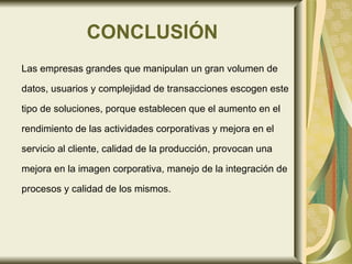 CONCLUSIÓN Las empresas grandes que manipulan un gran volumen de  datos, usuarios y complejidad de transacciones escogen este  tipo de soluciones, porque establecen que el aumento en el  rendimiento de las actividades corporativas y mejora en el  servicio al cliente, calidad de la producción, provocan una  mejora en la imagen corporativa, manejo de la integración de  procesos y calidad de los mismos.  