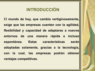 INTRODUCCIÓN E l mundo de hoy, que cambia vertiginosamente, exige que las empresas cuenten con la agilidad, flexibilidad y capacidad de adaptarse a nuevos entornos de una manera rápida e incluso espontánea. Estas características serán adoptadas solamente, gracias a la tecnología, con la cual, las empresas podrán obtener ventajas competitivas. 