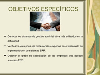 OBJETIVOS ESPECÍFICOS Conocer los sistemas de gestión administrativa más utilizados en la actualidad  Verificar la existencia de profesionales expertos en el desarrollo en implementación de sistemas ERP.  Obtener el grado de satisfacción de las empresas que poseen sistemas ERP. 
