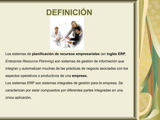DEFINICIÓN Los sistemas de  planificación de recursos empresariales  (en  inglés ERP , Enterprise Resource Planning ) son sistemas de gestión de información   que integran y automatizan muchas de las prácticas de negocio asociadas con los  aspectos operativos o productivos de una  empresa. Los sistemas ERP son sistemas integrales de gestión para la empresa. Se  caracterizan por estar compuestos por diferentes partes integradas en una  única aplicación.  
