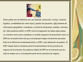Estas partes son de diferente uso, por ejemplo: producción, ventas, compras,  logística, contabilidad (de varios tipos), gestión de proyectos,  GIS  (sistema de  información geográfica), inventarios y control de almacenes, pedidos, nóminas,  etc. Sólo podemos definir un ERP como la integración de todas estas partes.  Lo contrario sería como considerar un simple programa de facturación como un  ERP por el simple hecho de que una empresa integre únicamente esa parte.  Ésta es la diferencia fundamental entre un ERP y otra aplicación de gestión. El  ERP integra todo lo necesario para el funcionamiento de los procesos de  negocio de la empresa. No podemos hablar de ERP en el momento que tan  sólo se integra uno o una pequeña parte de los procesos de negocio.  