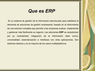 Es un sistema de gestión de la información estructurado para satisfacer la demanda de soluciones de gestión empresarial, basado en el ofrecimiento de una solución completa que permite a las empresas evaluar, implementar y gestionar más fácilmente su negocio. Las soluciones  ERP  se caracterizan por su modularidad, integración de la información (dato único), universalidad, estandarización e interfaces con otras aplicaciones. Son sistemas abiertos y en la mayoría de los casos multiplataforma.  Que es ERP 