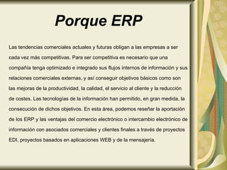 Porque ERP Las tendencias comerciales actuales y futuras obligan a las empresas a ser cada vez más competitivas. Para ser competitiva es necesario que una  compañía tenga optimizado e integrado sus flujos internos de información y sus  relaciones comerciales externas, y así conseguir objetivos básicos como son  las mejoras de la productividad, la calidad, el servicio al cliente y la reducción  de costes. Las tecnologías de la información han permitido, en gran medida, la  consecución de dichos objetivos. En esta área, podemos reseñar la aportación  de los ERP y las ventajas del comercio electrónico o intercambio electrónico de  información con asociados comerciales y clientes finales a través de proyectos  EDI, proyectos basados en aplicaciones WEB y de la mensajería.  