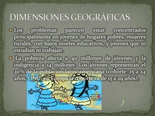  Los    problemas      parecen    estar     concentrados
  principalmente en jóvenes de hogares pobres, mujeres
  rurales, con bajos niveles educativos, y jóvenes que ni
  estudian ni trabajan.
 La pobreza afecta a 40 millones de jóvenes y la
  indigencia a 14 millones. Los jóvenes representan el
  20% de la población latinoamericana (cohorte: 15 a 24
  años, ONU; en Europa la cohorte va de 15 a 29 años).
 