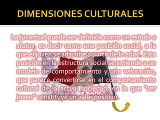 La juventud puede ser definida como un estado o
  status, es decir como una posición social, a la
  que el joven se adscribe a partir de la edad. Esta
  posición en la estructura social se extiende a un
  modelo de comportamiento y una valoración,
  que parece convertirse en el comportamiento
  cultural de la actual sociedad, en la que “ser
  joven” constituye un valor positivo.
 