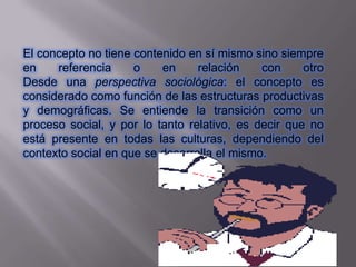 El concepto no tiene contenido en sí mismo sino siempre
en    referencia     o    en     relación    con     otro
Desde una perspectiva sociológica: el concepto es
considerado como función de las estructuras productivas
y demográficas. Se entiende la transición como un
proceso social, y por lo tanto relativo, es decir que no
está presente en todas las culturas, dependiendo del
contexto social en que se desarrolla el mismo.
 