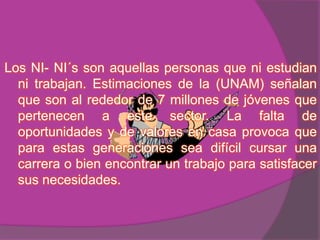 Los NI- NI´s son aquellas personas que ni estudian
  ni trabajan. Estimaciones de la (UNAM) señalan
  que son al rededor de 7 millones de jóvenes que
  pertenecen a este sector. La falta de
  oportunidades y de valores en casa provoca que
  para estas generaciones sea difícil cursar una
  carrera o bien encontrar un trabajo para satisfacer
  sus necesidades.
 
