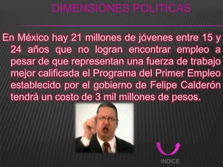 DIMENSIONES POLITICAS

En México hay 21 millones de jóvenes entre 15 y
 24 años que no logran encontrar empleo a
 pesar de que representan una fuerza de trabajo
 mejor calificada el Programa del Primer Empleo
 establecido por el gobierno de Felipe Calderón
 tendrá un costo de 3 mil millones de pesos.




                                  INDICE
 
