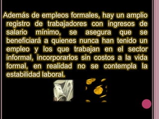 Además de empleos formales, hay un amplio
 registro de trabajadores con ingresos de
 salario mínimo, se asegura que se
 beneficiará a quienes nunca han tenido un
 empleo y los que trabajan en el sector
 informal, incorporarlos sin costos a la vida
 formal, en realidad no se contempla la
 estabilidad laboral.
 