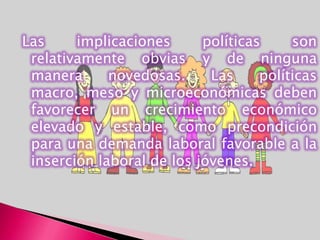 Las     implicaciones      políticas     son
 relativamente obvias y de ninguna
 manera      novedosas.     Las     políticas
 macro, meso y microeconómicas deben
 favorecer un crecimiento económico
 elevado y estable, como precondición
 para una demanda laboral favorable a la
 inserción laboral de los jóvenes.
 
