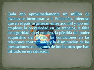  Cada  año aproximadamente un millón de
 jóvenes se incorporan a la Población, mientras
 que en el país se generan entre 400 mil y 500 mil
 empleos; la precariedad en los trabajos, la falta
 de seguridad en el empleo, la pérdida del poder
 adquisitivo del salario, las condiciones en las
 relaciones contractuales y la disminución de las
 prestaciones son algunos de los factores que han
 influido en esa situación.
 