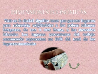Vivir en la ciudad significa tener que generar ingresos
para sobrevivir, exigiéndoles a los pobres urbanos
integrarse, de una u otra forma, a los mercados
laborales Los ingresos provenientes del trabajo
remunerado representan un 80% del total de los
ingresos monetarios
 