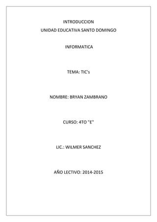 INTRODUCCION
UNIDAD EDUCATIVA SANTO DOMINGO

INFORMATICA

TEMA: TIC's

NOMBRE: BRYAN ZAMBRANO

CURSO: 4TO "E"

LIC.: WILMER SANCHEZ

AÑO LECTIVO: 2014-2015

 