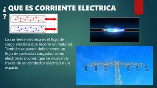 ¿ QUE ES CORRIENTE ELECTRICA
?
La corriente eléctrica es el flujo de
carga eléctrica que recorre un material.
También se puede definir como un
flujo de partículas cargadas, como
electrones o iones, que se mueven a
través de un conductor eléctrico o un
espacio.
 