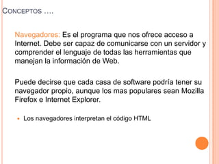 Conceptos ….	Navegadores: Es el programa que nos ofrece acceso a Internet. Debe ser capaz de comunicarse con un servidor y comprender el lenguaje de todas las herramientas que manejan la información de Web.	Puede decirse que cada casa de software podría tener su navegador propio, aunque los mas populares sean MozillaFirefox e Internet Explorer.Los navegadores interpretan el código HTML