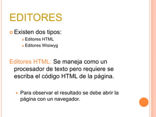 EDITORESExisten dos tipos:Editores HTMLEditores WisiwygEditores HTML: Se maneja como un procesador de texto pero requiere se escriba el código HTML de la página.Para observar el resultado se debe abrir la página con un navegador.