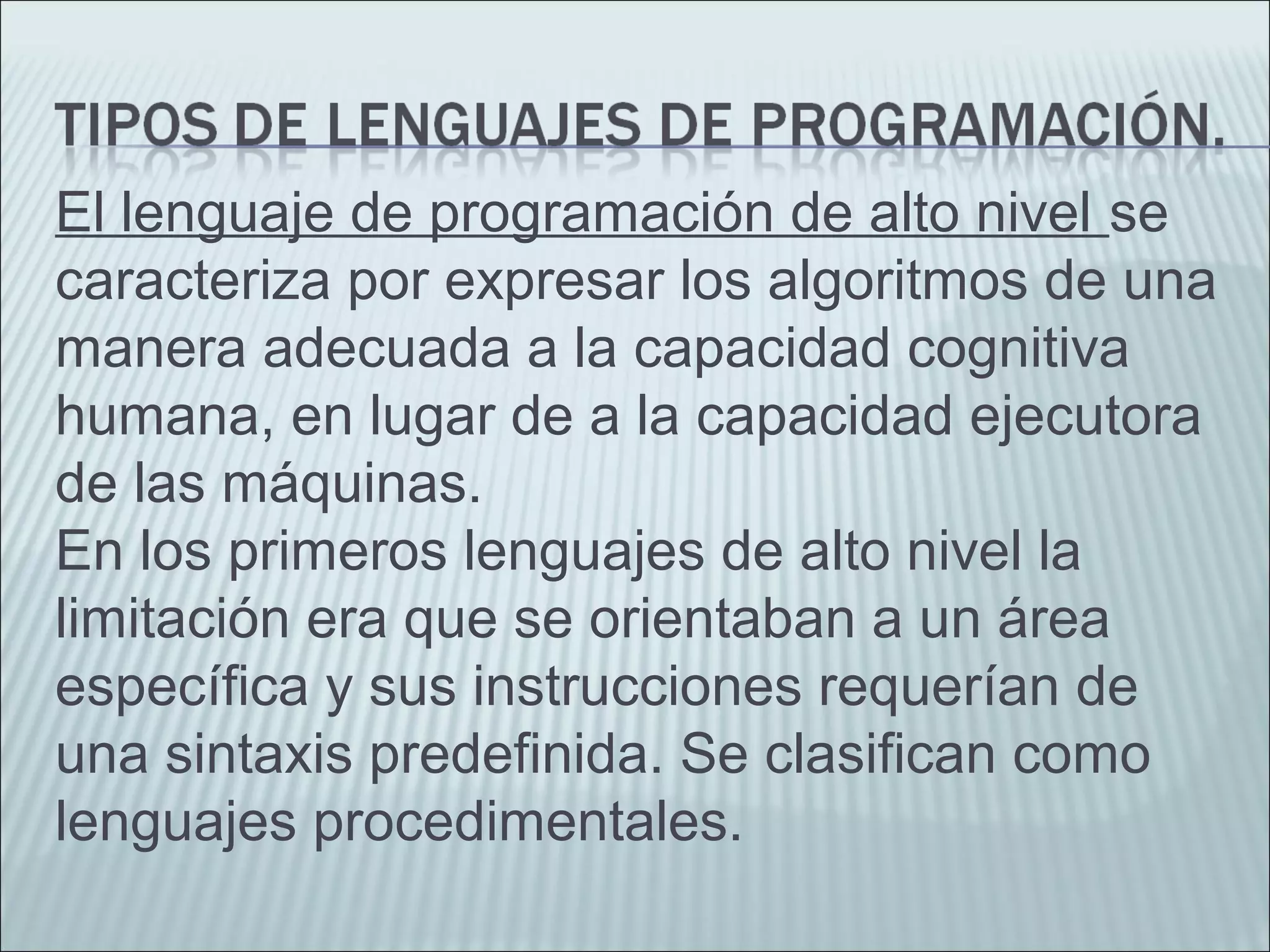 El lenguaje de programación de alto nivel se
caracteriza por expresar los algoritmos de una
manera adecuada a la capacidad cognitiva
humana, en lugar de a la capacidad ejecutora
de las máquinas.
En los primeros lenguajes de alto nivel la
limitación era que se orientaban a un área
específica y sus instrucciones requerían de
una sintaxis predefinida. Se clasifican como
lenguajes procedimentales.
 