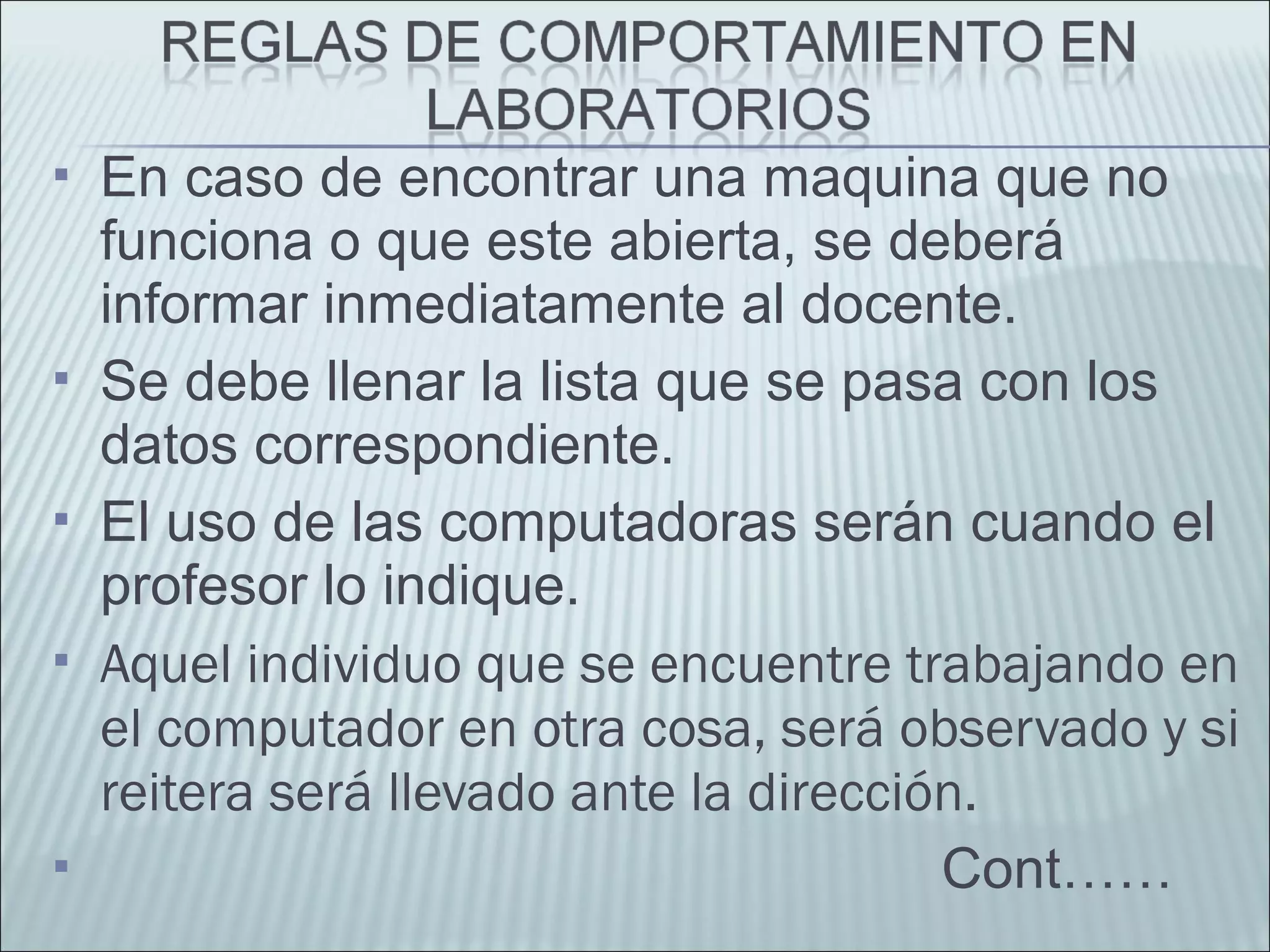  En caso de encontrar una maquina que no
funciona o que este abierta, se deberá
informar inmediatamente al docente.
 Se debe llenar la lista que se pasa con los
datos correspondiente.
 El uso de las computadoras serán cuando el
profesor lo indique.
 Aquel individuo que se encuentre trabajando en
el computador en otra cosa, será observado y si
reitera será llevado ante la dirección.
 Cont……
 